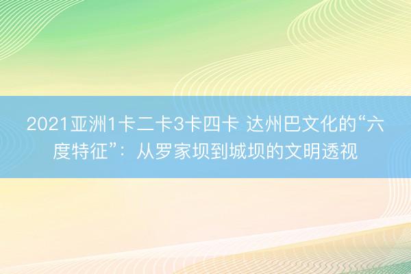 2021亚洲1卡二卡3卡四卡 达州巴文化的“六度特征”：从罗家坝到城坝的文明透视