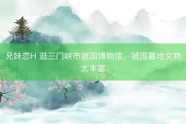 兄妹恋H 逛三门峡市虢国博物馆，虢国墓地文物太丰富
