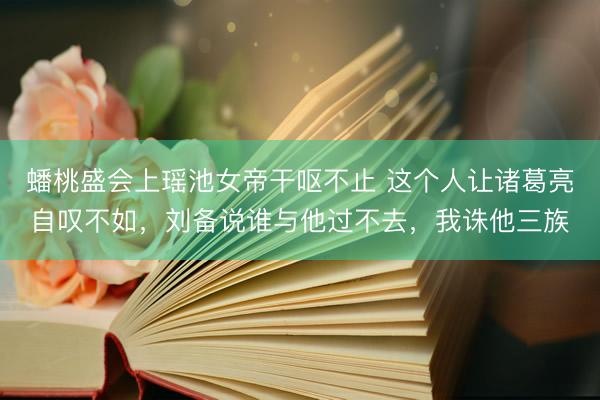 蟠桃盛会上瑶池女帝干呕不止 这个人让诸葛亮自叹不如，刘备说谁与他过不去，我诛他三族