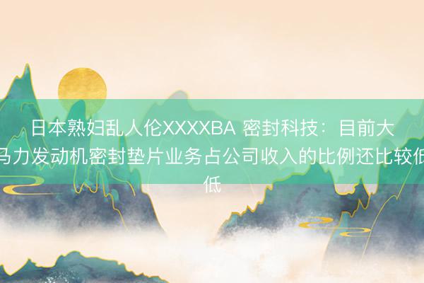日本熟妇乱人伦XXXXBA 密封科技：目前大马力发动机密封垫片业务占公司收入的比例还比较低