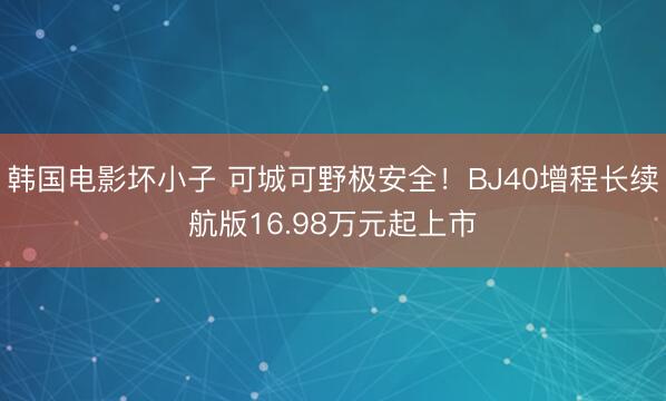 韩国电影坏小子 可城可野极安全！BJ40增程长续航版16.98万元起上市