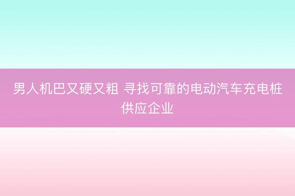 男人机巴又硬又粗 寻找可靠的电动汽车充电桩供应企业
