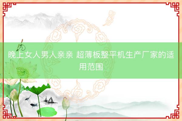 晚上女人男人亲亲 超薄板整平机生产厂家的适用范围