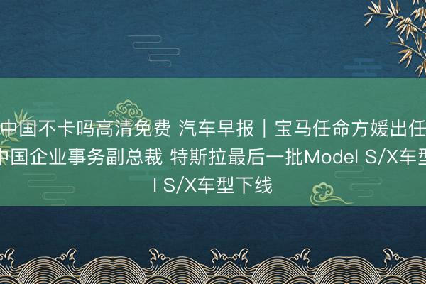 中国不卡吗高清免费 汽车早报｜宝马任命方媛出任宝马中国企业事务副总裁 特斯拉最后一批Model S/X车型下线