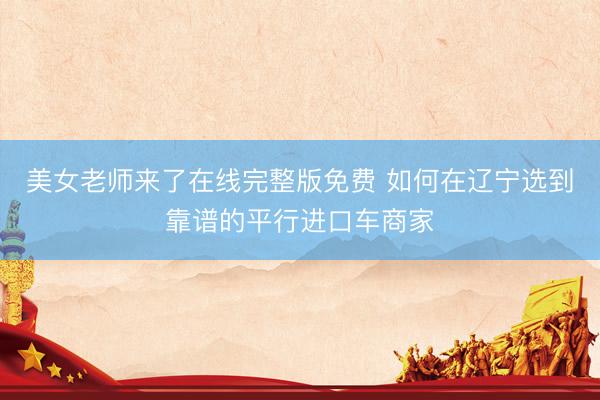 美女老师来了在线完整版免费 如何在辽宁选到靠谱的平行进口车商家