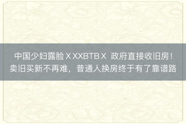 中国少妇露脸ⅩXXBTBⅩ 政府直接收旧房！卖旧买新不再难，普通人换房终于有了靠谱路