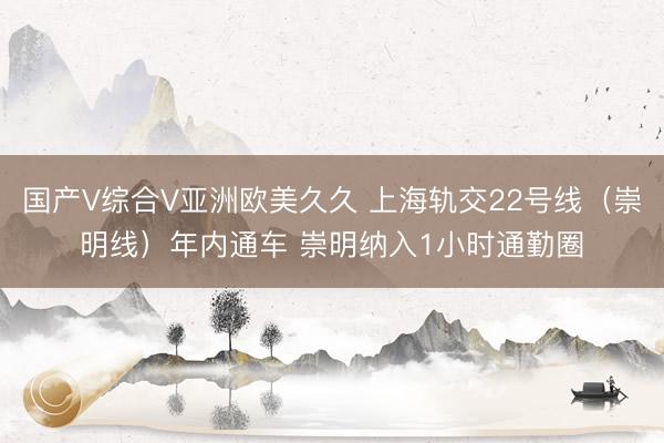 国产V综合V亚洲欧美久久 上海轨交22号线(崇明线)年内通车 崇明纳入1小时通勤圈