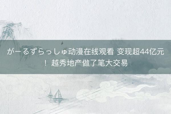 がーるずらっしゅ动漫在线观看 变现超44亿元!越秀地产做了笔大交易