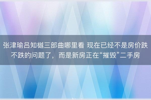 张津瑜吕知樾三部曲哪里看 现在已经不是房价跌不跌的问题了,而是新房正在“摧毁”二手房