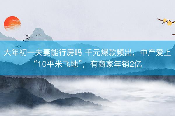 大年初一夫妻能行房吗 千元爆款频出,中产爱上“10平米飞地”,有商家年销2亿