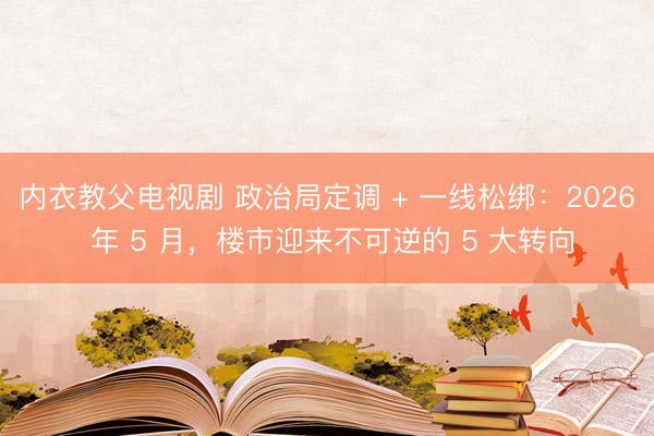 内衣教父电视剧 政治局定调 + 一线松绑:2026 年 5 月,楼市迎来不可逆的 5 大转向
