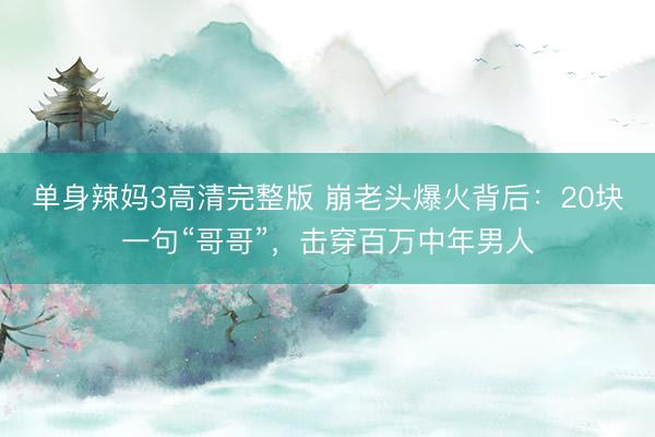 单身辣妈3高清完整版 崩老头爆火背后:20块一句“哥哥”,击穿百万中年男人