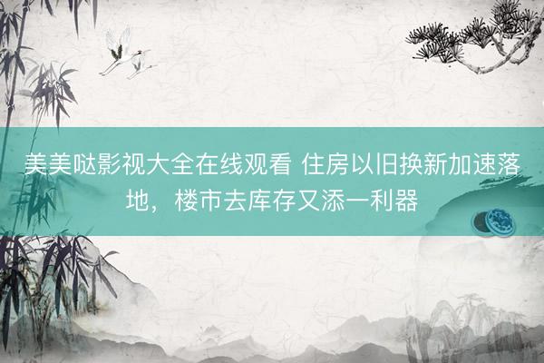 美美哒影视大全在线观看 住房以旧换新加速落地,楼市去库存又添一利器