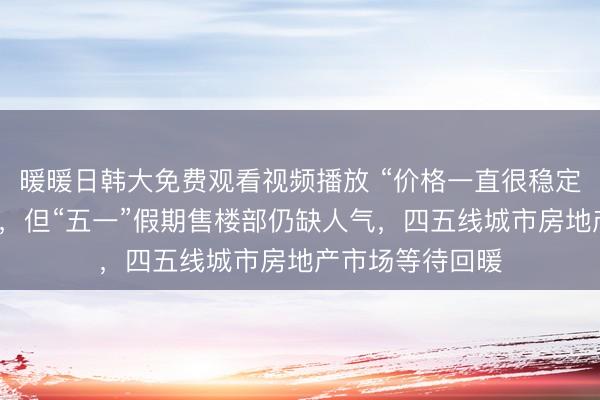 暖暖日韩大免费观看视频播放 “价格一直很稳定,没多大变化”,但“五一”假期售楼部仍缺人气,四五线城市房地产市场等待回暖