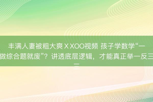 丰满人妻被粗大爽ⅩXOO视频 孩子学数学“一做综合题就废”？讲透底层逻辑，才能真正举一反三