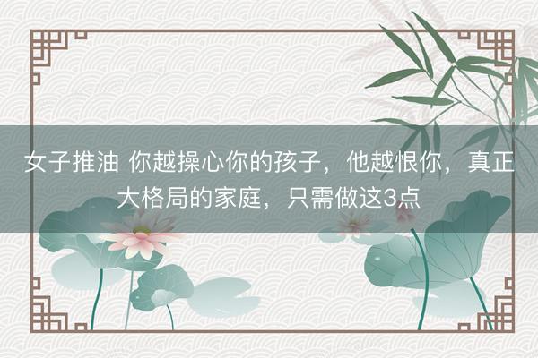 女子推油 你越操心你的孩子，他越恨你，真正大格局的家庭，只需做这3点