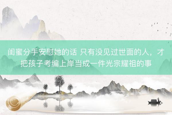 闺蜜分手安慰她的话 只有没见过世面的人，才把孩子考编上岸当成一件光宗耀祖的事