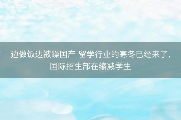 边做饭边被躁国产 留学行业的寒冬已经来了，国际招生部在缩减学生