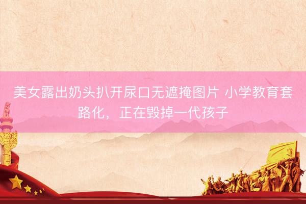 美女露出奶头扒开尿口无遮掩图片 小学教育套路化，正在毁掉一代孩子
