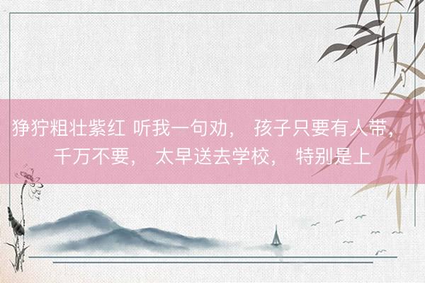 狰狞粗壮紫红 听我一句劝， 孩子只要有人带， 千万不要， 太早送去学校， 特别是上