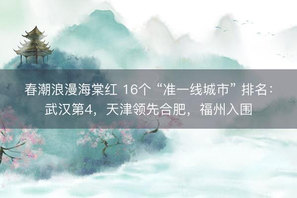 春潮浪漫海棠红 16个 “准一线城市” 排名：武汉第4，天津领先合肥，福州入围