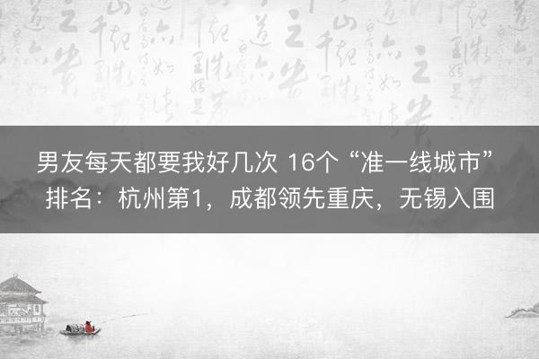 男友每天都要我好几次 16个 “准一线城市” 排名：杭州第1，成都领先重庆，无锡入围