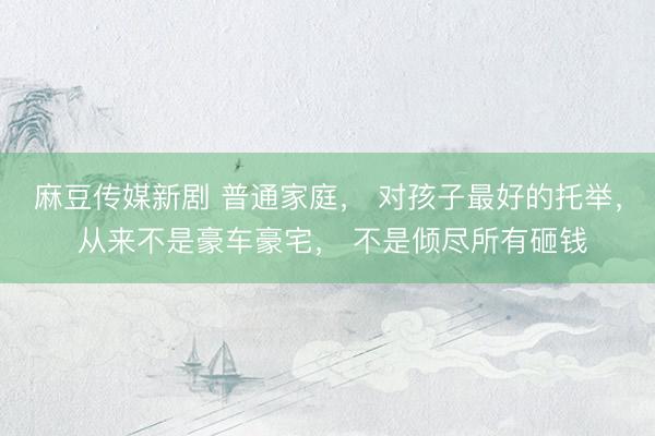 麻豆传媒新剧 普通家庭， 对孩子最好的托举， 从来不是豪车豪宅， 不是倾尽所有砸钱