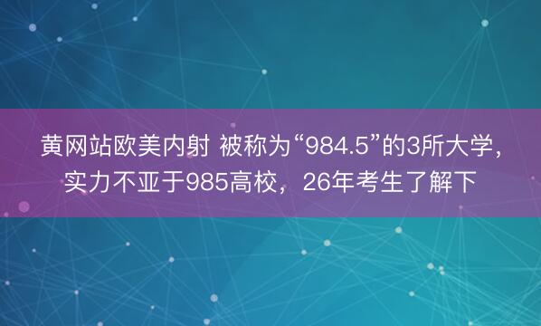 黄网站欧美内射 被称为“984.5”的3所大学，实力不亚于985高校，26年考生了解下