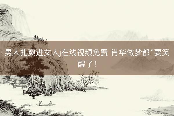 男人扎爽进女人j在线视频免费 肖华做梦都“要笑醒了！