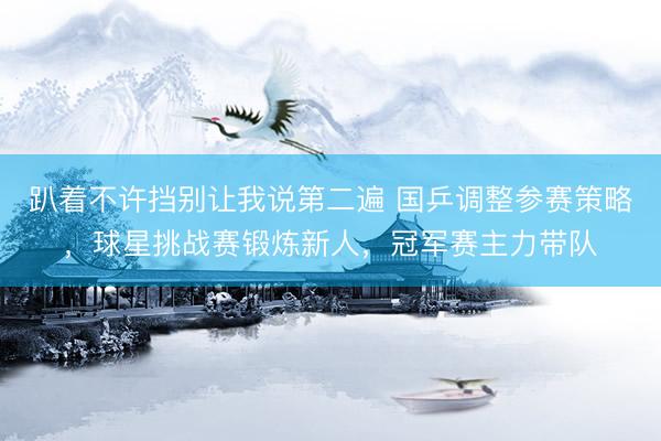 趴着不许挡别让我说第二遍 国乒调整参赛策略，球星挑战赛锻炼新人，冠军赛主力带队