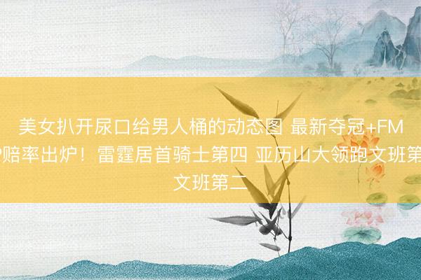 美女扒开尿口给男人桶的动态图 最新夺冠+FMVP赔率出炉!雷霆居首骑士第四 亚历山大领跑文班第二