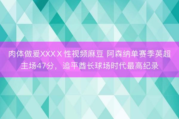 肉体做爰XXXⅩ性视频麻豆 阿森纳单赛季英超主场47分，追平酋长球场时代最高纪录