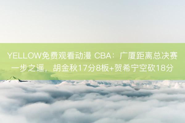 YELLOW免费观看动漫 CBA:广厦距离总决赛一步之遥,胡金秋17分8板+贺希宁空砍18分
