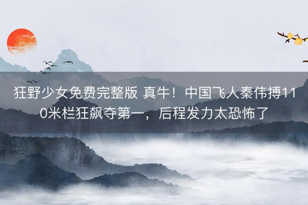 狂野少女免费完整版 真牛!中国飞人秦伟搏110米栏狂飙夺第一,后程发力太恐怖了