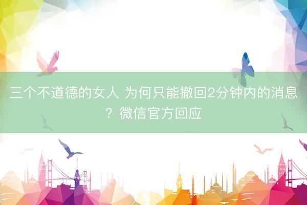 三个不道德的女人 为何只能撤回2分钟内的消息？微信官方回应