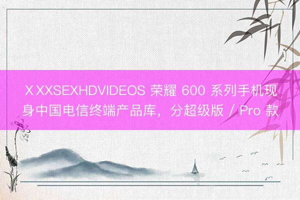 ⅩXXSEXHDVIDEOS 荣耀 600 系列手机现身中国电信终端产品库，分超级版 / Pro 款