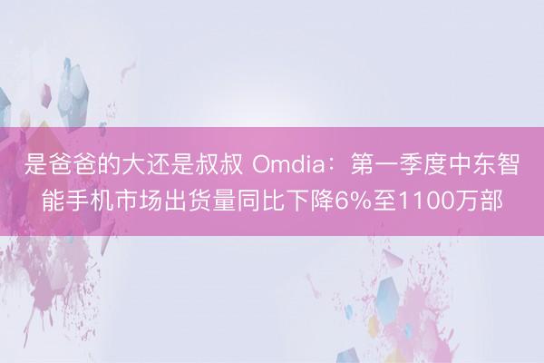 是爸爸的大还是叔叔 Omdia:第一季度中东智能手机市场出货量同比下降6%至1100万部