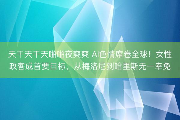 天干天干天啪啪夜爽爽 AI色情席卷全球！女性政客成首要目标，从梅洛尼到哈里斯无一幸免