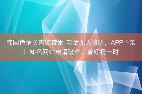 韩国色情巜肉欲夜姬 电话无人接听，APP下架！知名网站申请破产，曾红极一时