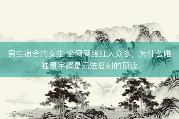 男生宿舍的女生 全网网络红人众多，为什么唯独董宇辉是无法复刻的顶流