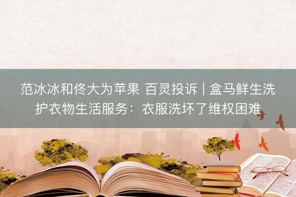范冰冰和佟大为苹果 百灵投诉 | 盒马鲜生洗护衣物生活服务:衣服洗坏了维权困难