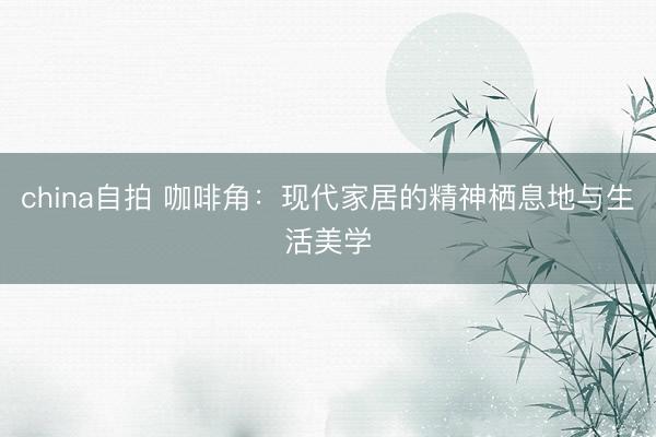 china自拍 咖啡角：现代家居的精神栖息地与生活美学