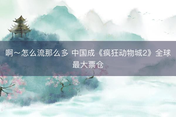 啊～怎么流那么多 中国成《疯狂动物城2》全球最大票仓