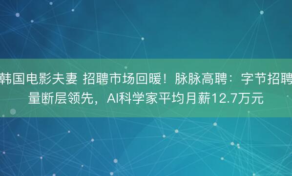 韩国电影夫妻 招聘市场回暖！脉脉高聘：字节招聘量断层领先，AI科学家平均月薪12.7万元