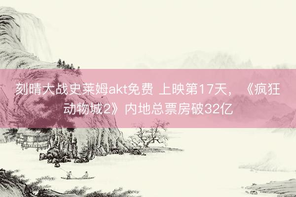 刻晴大战史莱姆akt免费 上映第17天，《疯狂动物城2》内地总票房破32亿