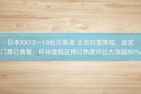 日本XX13一18处交高清 北京初雪降临，故宫门票已售罄，环球度假区预订热度环比大涨超80%