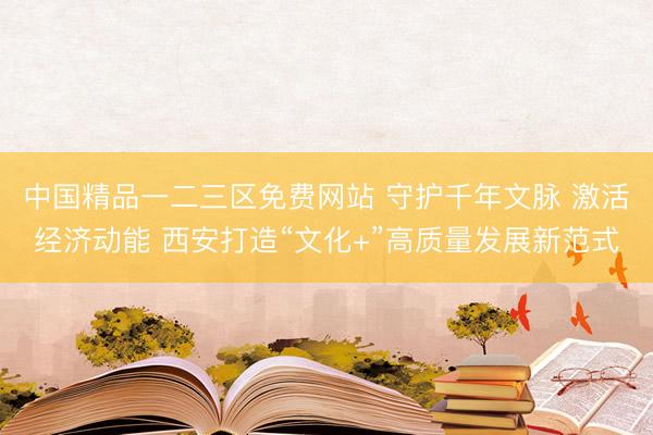 中国精品一二三区免费网站 守护千年文脉 激活经济动能 西安打造“文化+”高质量发展新范式