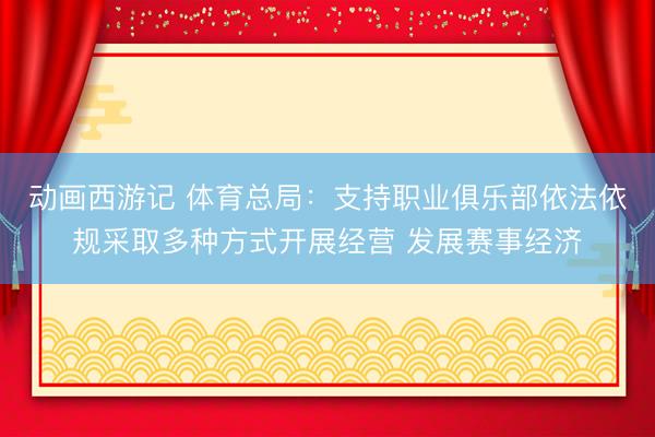 动画西游记 体育总局：支持职业俱乐部依法依规采取多种方式开展经营 发展赛事经济