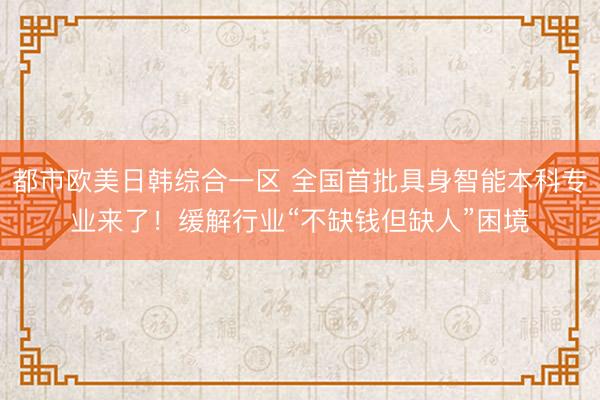 都市欧美日韩综合一区 全国首批具身智能本科专业来了！缓解行业“不缺钱但缺人”困境