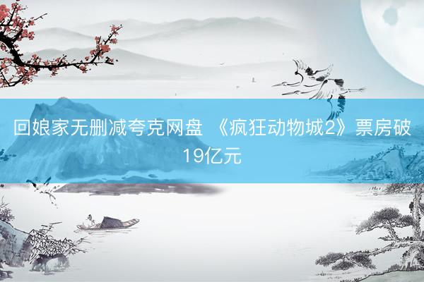 回娘家无删减夸克网盘 《疯狂动物城2》票房破19亿元